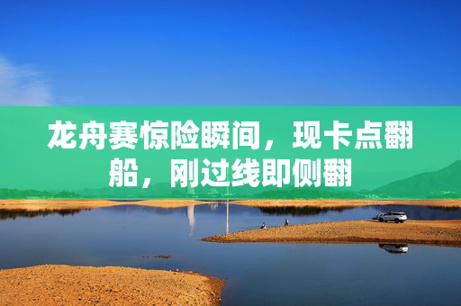 龙舟赛惊险瞬间，现卡点翻船，刚过线即侧翻