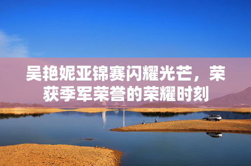 吴艳妮亚锦赛闪耀光芒，荣获季军荣誉的荣耀时刻