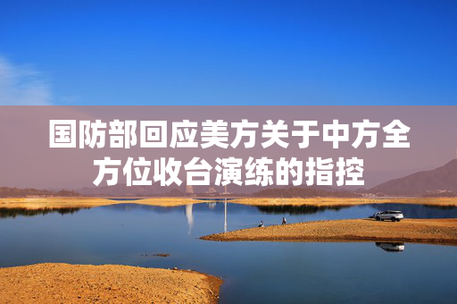 国防部回应美方关于中方全方位收台演练的指控