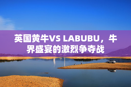 英国黄牛VS LABUBU，牛界盛宴的激烈争夺战