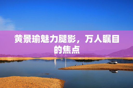 黄景瑜魅力腿影，万人瞩目的焦点