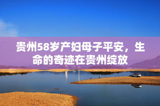 贵州58岁产妇母子平安，生命的奇迹在贵州绽放
