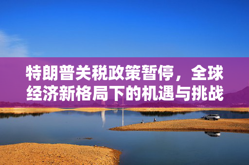 特朗普关税政策暂停，全球经济新格局下的机遇与挑战