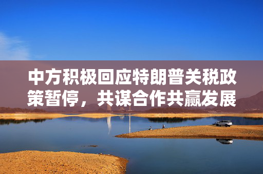 中方积极回应特朗普关税政策暂停，共谋合作共赢发展