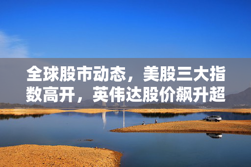 全球股市动态，美股三大指数高开，英伟达股价飙升超5%