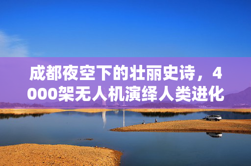 成都夜空下的壮丽史诗，4000架无人机演绎人类进化之旅