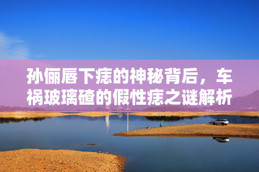 孙俪唇下痣的神秘背后，车祸玻璃碴的假性痣之谜解析