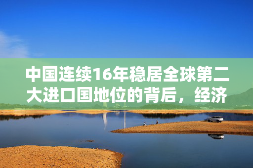 中国连续16年稳居全球第二大进口国地位的背后，经济实力与开放政策的双重效应