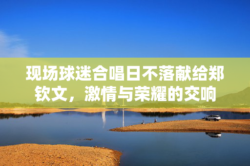 现场球迷合唱日不落献给郑钦文，激情与荣耀的交响