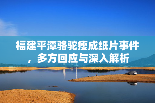 福建平潭骆驼瘦成纸片事件，多方回应与深入解析