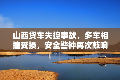 山西货车失控事故，多车相撞受损，安全警钟再次敲响