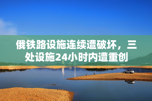 俄铁路设施连续遭破坏，三处设施24小时内遭重创