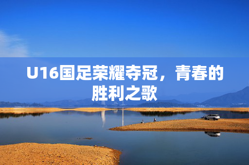 U16国足荣耀夺冠，青春的胜利之歌