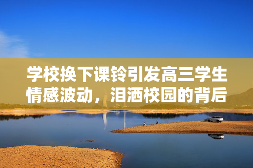 学校换下课铃引发高三学生情感波动，泪洒校园的背后故事