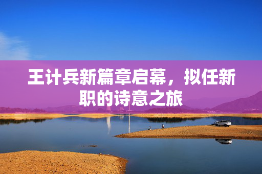 王计兵新篇章启幕，拟任新职的诗意之旅