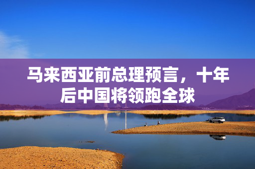 马来西亚前总理预言，十年后中国将领跑全球