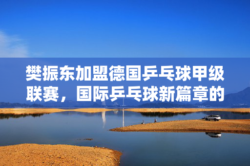 樊振东加盟德国乒乓球甲级联赛，国际乒乓球新篇章的开启