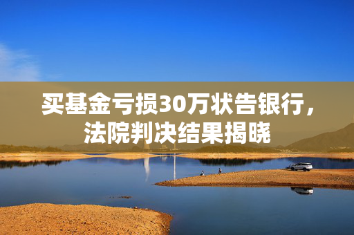 买基金亏损30万状告银行，法院判决结果揭晓