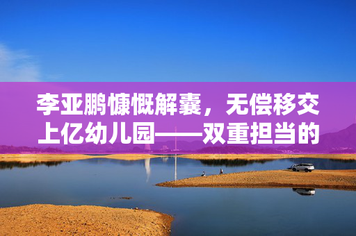 李亚鹏慷慨解囊，无偿移交上亿幼儿园——双重担当的爱心与责任
