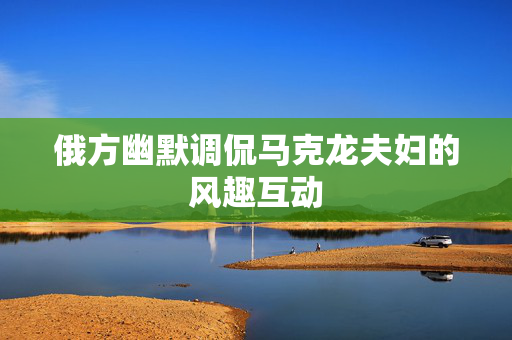 俄方幽默调侃马克龙夫妇的风趣互动