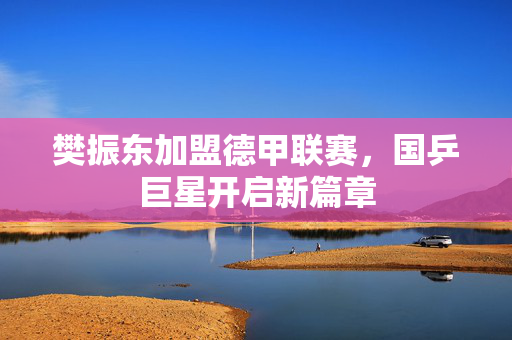 樊振东加盟德甲联赛，国乒巨星开启新篇章