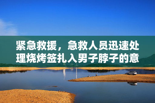 紧急救援，急救人员迅速处理烧烤签扎入男子脖子的意外事件