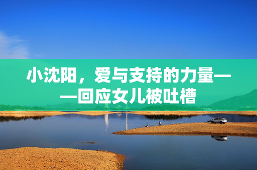 小沈阳，爱与支持的力量——回应女儿被吐槽