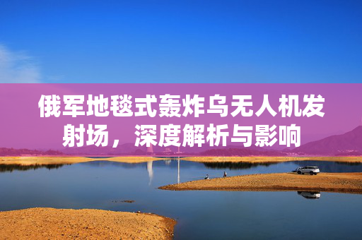 俄军地毯式轰炸乌无人机发射场，深度解析与影响