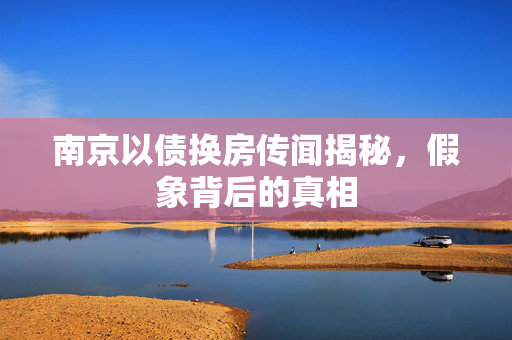 南京以债换房传闻揭秘，假象背后的真相