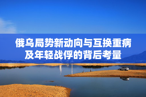 俄乌局势新动向与互换重病及年轻战俘的背后考量