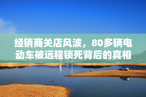 经销商关店风波，80多辆电动车被远程锁死背后的真相揭秘