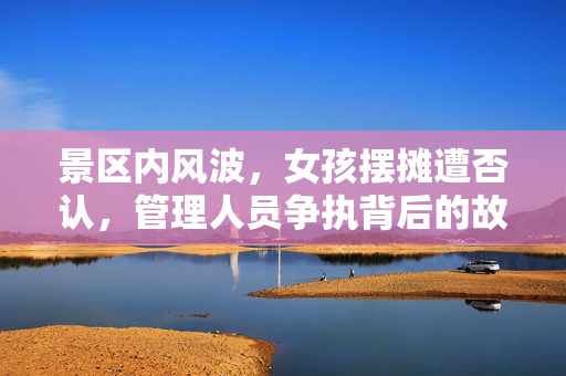 景区内风波，女孩摆摊遭否认，管理人员争执背后的故事
