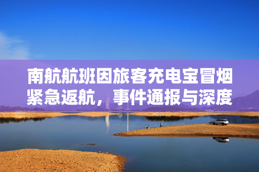南航航班因旅客充电宝冒烟紧急返航，事件通报与深度反思
