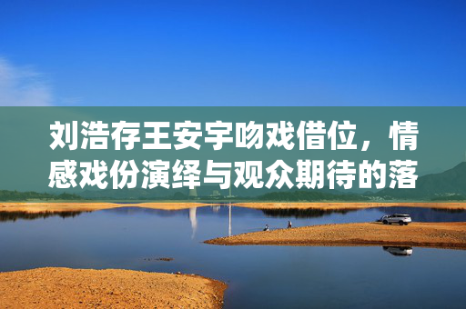 刘浩存王安宇吻戏借位，情感戏份演绎与观众期待的落差