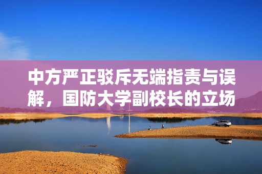 中方严正驳斥无端指责与误解，国防大学副校长的立场声明