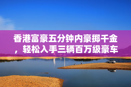 香港富豪五分钟内豪掷千金，轻松入手三辆百万级豪车