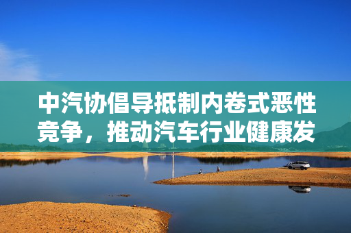 中汽协倡导抵制内卷式恶性竞争，推动汽车行业健康发展