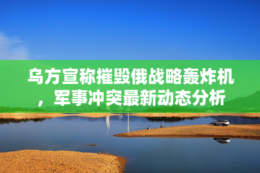 乌方宣称摧毁俄战略轰炸机，军事冲突最新动态分析