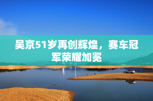 吴京51岁再创辉煌，赛车冠军荣耀加冕
