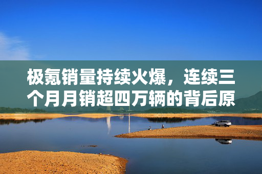 极氪销量持续火爆，连续三个月月销超四万辆的背后原因分析