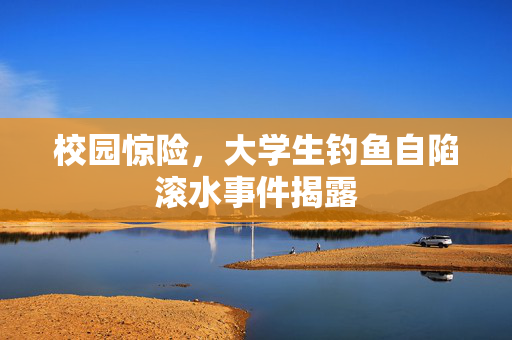 校园惊险，大学生钓鱼自陷滚水事件揭露