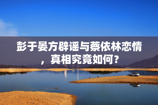 彭于晏方辟谣与蔡依林恋情，真相究竟如何？