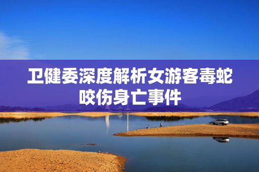 卫健委深度解析女游客毒蛇咬伤身亡事件