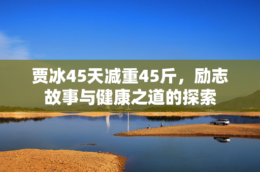 贾冰45天减重45斤，励志故事与健康之道的探索
