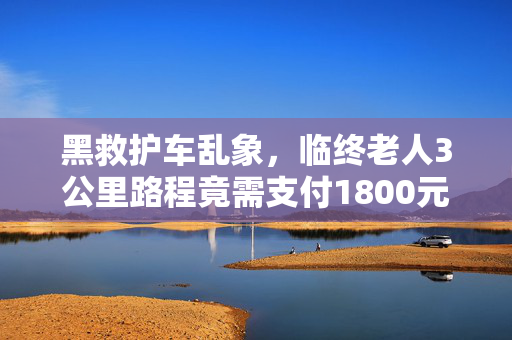 黑救护车乱象，临终老人3公里路程竟需支付1800元费用揭秘