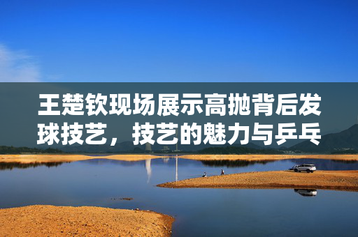 王楚钦现场展示高抛背后发球技艺，技艺的魅力与乒乓球的无限可能性