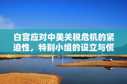 白宫应对中美关税危机的紧迫性，特别小组的设立与慌乱背后