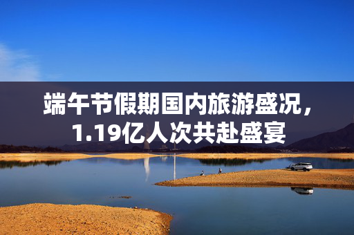 端午节假期国内旅游盛况，1.19亿人次共赴盛宴