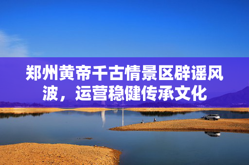 郑州黄帝千古情景区辟谣风波，运营稳健传承文化