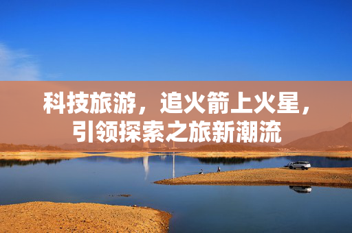科技旅游，追火箭上火星，引领探索之旅新潮流